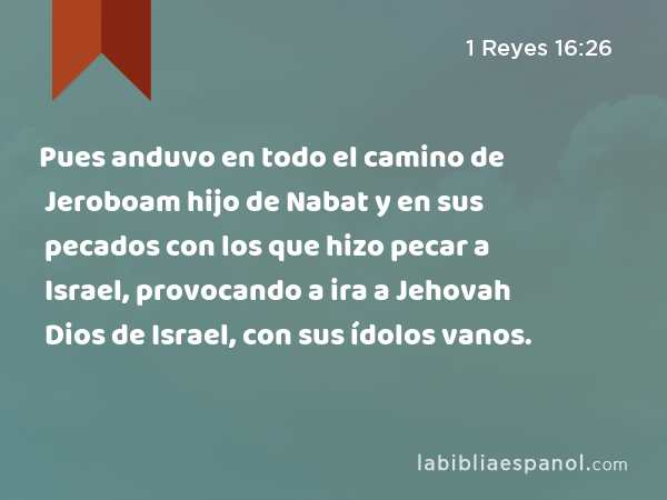 Pues anduvo en todo el camino de Jeroboam hijo de Nabat y en sus pecados con los que hizo pecar a Israel, provocando a ira a Jehovah Dios de Israel, con sus ídolos vanos. - 1 Reyes 16:26