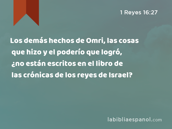 Los demás hechos de Omri, las cosas que hizo y el poderío que logró, ¿no están escritos en el libro de las crónicas de los reyes de Israel? - 1 Reyes 16:27