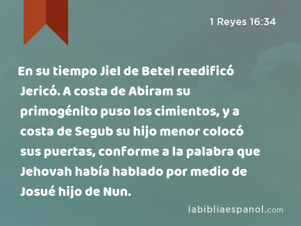 En su tiempo Jiel de Betel reedificó Jericó. A costa de Abiram su primogénito puso los cimientos, y a costa de Segub su hijo menor colocó sus puertas, conforme a la palabra que Jehovah había hablado por medio de Josué hijo de Nun. - 1 Reyes 16:34