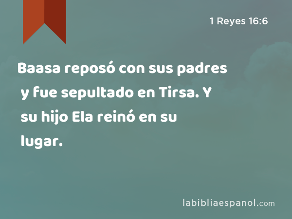 Baasa reposó con sus padres y fue sepultado en Tirsa. Y su hijo Ela reinó en su lugar. - 1 Reyes 16:6