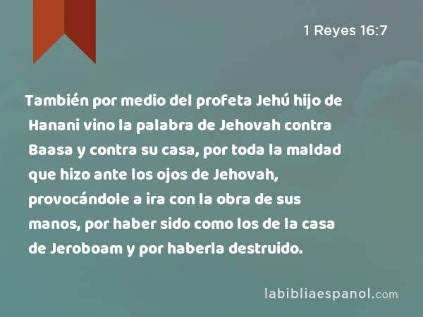 También por medio del profeta Jehú hijo de Hanani vino la palabra de Jehovah contra Baasa y contra su casa, por toda la maldad que hizo ante los ojos de Jehovah, provocándole a ira con la obra de sus manos, por haber sido como los de la casa de Jeroboam y por haberla destruido. - 1 Reyes 16:7