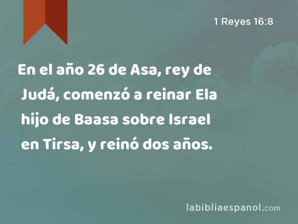 En el año 26 de Asa, rey de Judá, comenzó a reinar Ela hijo de Baasa sobre Israel en Tirsa, y reinó dos años. - 1 Reyes 16:8