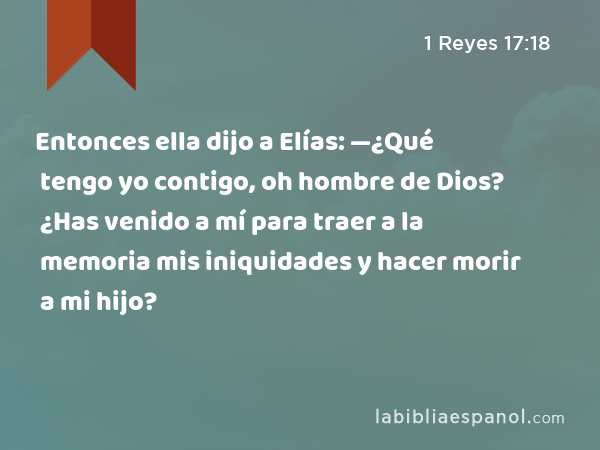 Entonces ella dijo a Elías: —¿Qué tengo yo contigo, oh hombre de Dios? ¿Has venido a mí para traer a la memoria mis iniquidades y hacer morir a mi hijo? - 1 Reyes 17:18