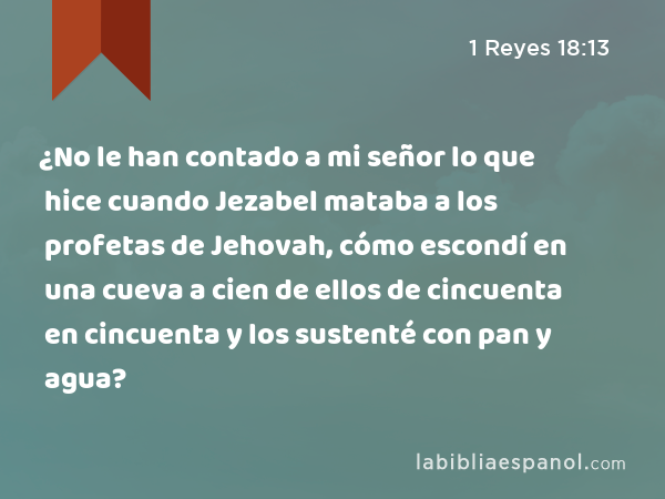 ¿No le han contado a mi señor lo que hice cuando Jezabel mataba a los profetas de Jehovah, cómo escondí en una cueva a cien de ellos de cincuenta en cincuenta y los sustenté con pan y agua? - 1 Reyes 18:13