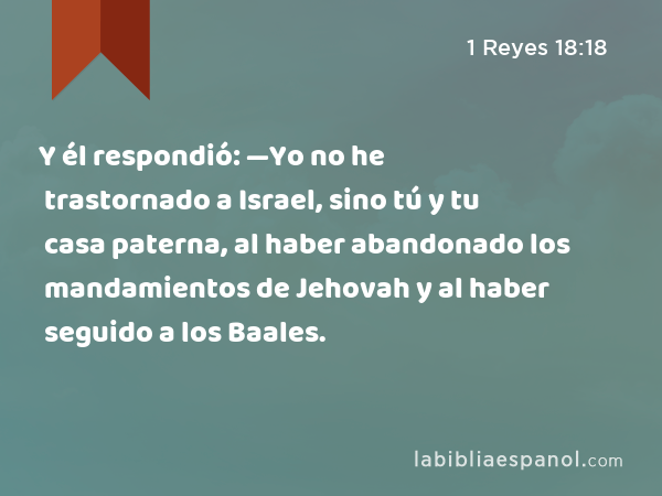 Y él respondió: —Yo no he trastornado a Israel, sino tú y tu casa paterna, al haber abandonado los mandamientos de Jehovah y al haber seguido a los Baales. - 1 Reyes 18:18