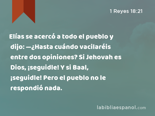 Elías se acercó a todo el pueblo y dijo: —¿Hasta cuándo vacilaréis entre dos opiniones? Si Jehovah es Dios, ¡seguidle! Y si Baal, ¡seguidle! Pero el pueblo no le respondió nada. - 1 Reyes 18:21