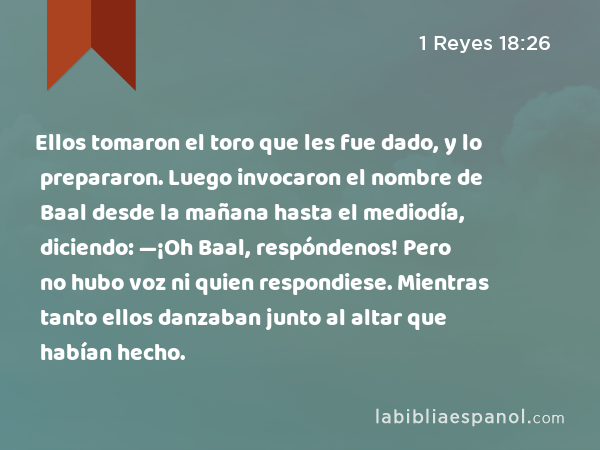 Ellos tomaron el toro que les fue dado, y lo prepararon. Luego invocaron el nombre de Baal desde la mañana hasta el mediodía, diciendo: —¡Oh Baal, respóndenos! Pero no hubo voz ni quien respondiese. Mientras tanto ellos danzaban junto al altar que habían hecho. - 1 Reyes 18:26