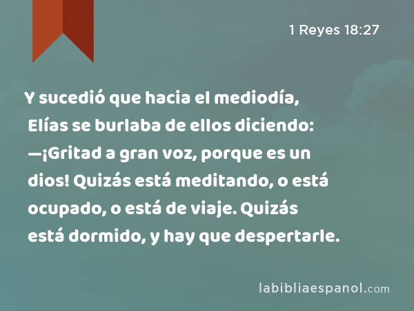 Y sucedió que hacia el mediodía, Elías se burlaba de ellos diciendo: —¡Gritad a gran voz, porque es un dios! Quizás está meditando, o está ocupado, o está de viaje. Quizás está dormido, y hay que despertarle. - 1 Reyes 18:27