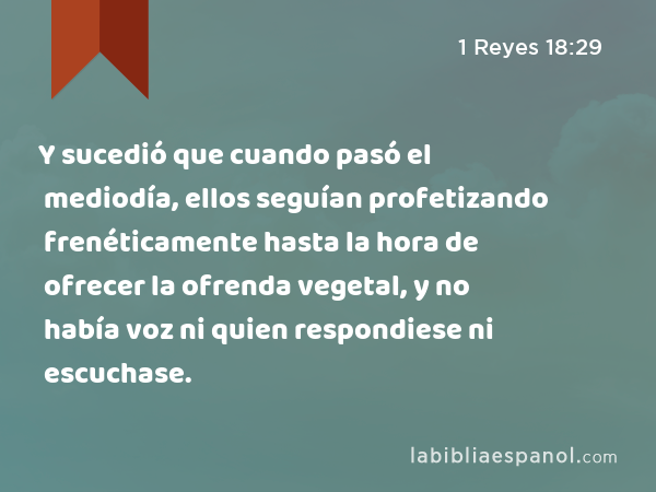 Y sucedió que cuando pasó el mediodía, ellos seguían profetizando frenéticamente hasta la hora de ofrecer la ofrenda vegetal, y no había voz ni quien respondiese ni escuchase. - 1 Reyes 18:29