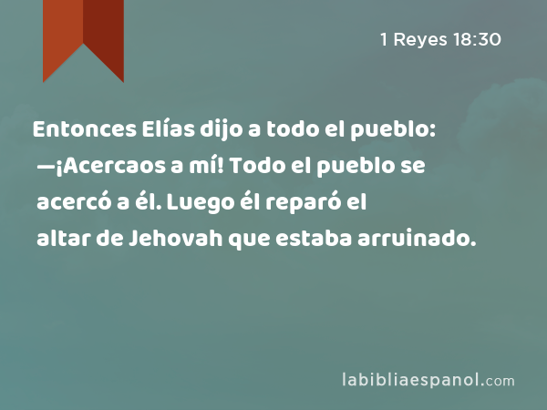 Entonces Elías dijo a todo el pueblo: —¡Acercaos a mí! Todo el pueblo se acercó a él. Luego él reparó el altar de Jehovah que estaba arruinado. - 1 Reyes 18:30