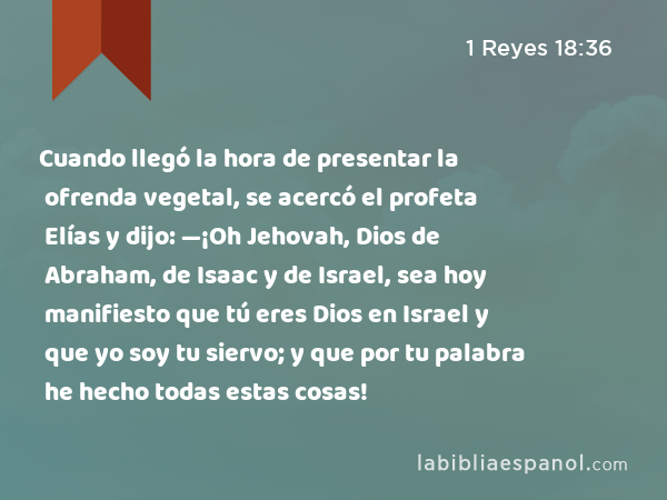 Cuando llegó la hora de presentar la ofrenda vegetal, se acercó el profeta Elías y dijo: —¡Oh Jehovah, Dios de Abraham, de Isaac y de Israel, sea hoy manifiesto que tú eres Dios en Israel y que yo soy tu siervo; y que por tu palabra he hecho todas estas cosas! - 1 Reyes 18:36