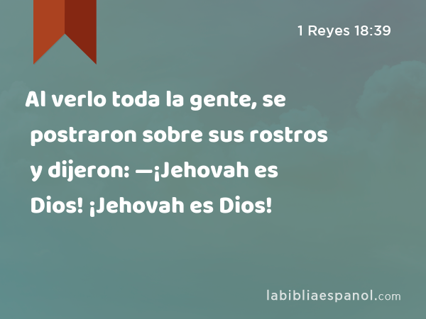 Al verlo toda la gente, se postraron sobre sus rostros y dijeron: —¡Jehovah es Dios! ¡Jehovah es Dios! - 1 Reyes 18:39