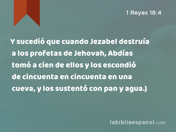 Y sucedió que cuando Jezabel destruía a los profetas de Jehovah, Abdías tomó a cien de ellos y los escondió de cincuenta en cincuenta en una cueva, y los sustentó con pan y agua.) - 1 Reyes 18:4