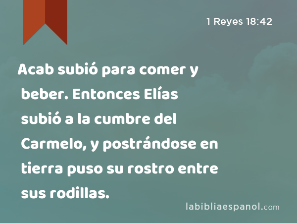 Acab subió para comer y beber. Entonces Elías subió a la cumbre del Carmelo, y postrándose en tierra puso su rostro entre sus rodillas. - 1 Reyes 18:42