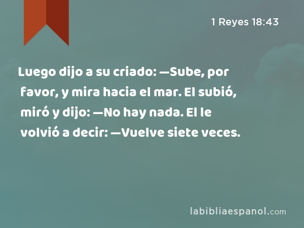 Luego dijo a su criado: —Sube, por favor, y mira hacia el mar. El subió, miró y dijo: —No hay nada. El le volvió a decir: —Vuelve siete veces. - 1 Reyes 18:43