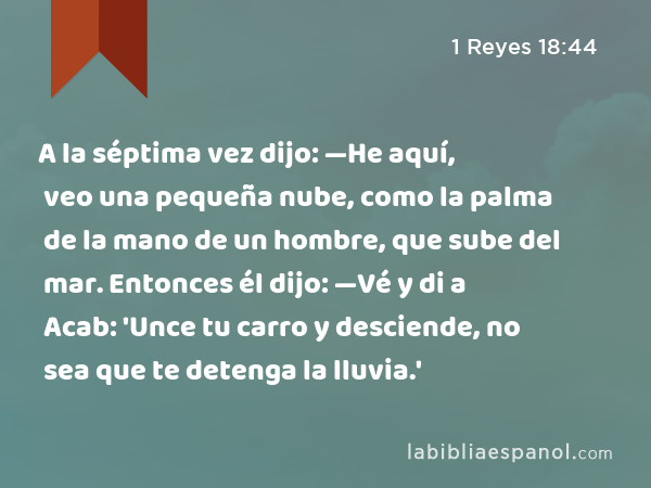 A la séptima vez dijo: —He aquí, veo una pequeña nube, como la palma de la mano de un hombre, que sube del mar. Entonces él dijo: —Vé y di a Acab: 'Unce tu carro y desciende, no sea que te detenga la lluvia.' - 1 Reyes 18:44