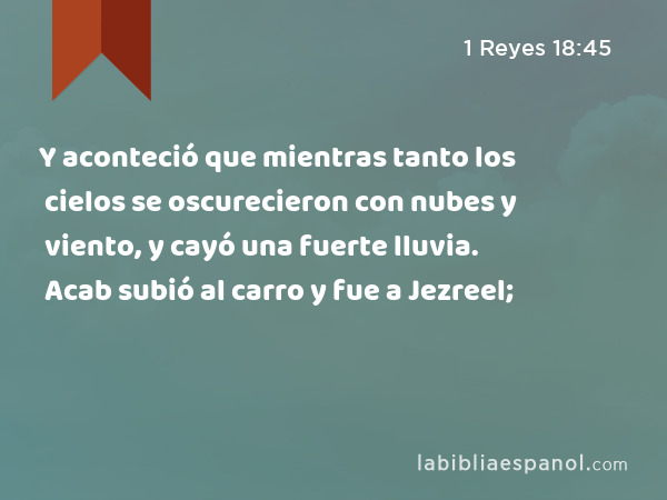 Y aconteció que mientras tanto los cielos se oscurecieron con nubes y viento, y cayó una fuerte lluvia. Acab subió al carro y fue a Jezreel; - 1 Reyes 18:45