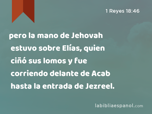 pero la mano de Jehovah estuvo sobre Elías, quien ciñó sus lomos y fue corriendo delante de Acab hasta la entrada de Jezreel. - 1 Reyes 18:46