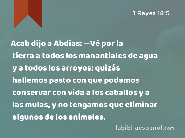 Acab dijo a Abdías: —Vé por la tierra a todos los manantiales de agua y a todos los arroyos; quizás hallemos pasto con que podamos conservar con vida a los caballos y a las mulas, y no tengamos que eliminar algunos de los animales. - 1 Reyes 18:5