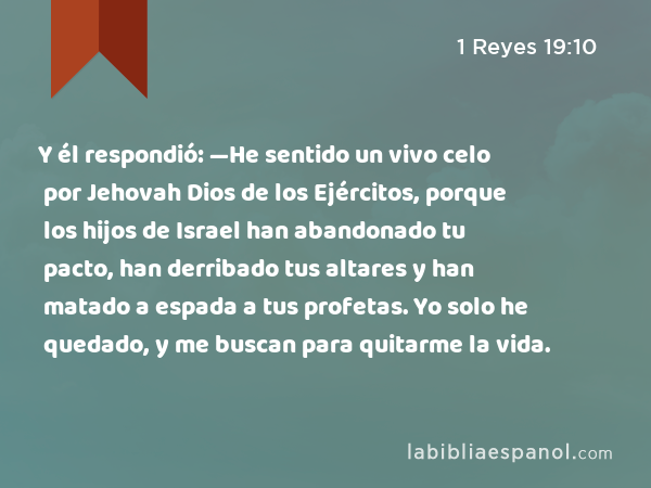 Y él respondió: —He sentido un vivo celo por Jehovah Dios de los Ejércitos, porque los hijos de Israel han abandonado tu pacto, han derribado tus altares y han matado a espada a tus profetas. Yo solo he quedado, y me buscan para quitarme la vida. - 1 Reyes 19:10