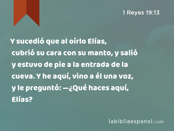 Y sucedió que al oírlo Elías, cubrió su cara con su manto, y salió y estuvo de pie a la entrada de la cueva. Y he aquí, vino a él una voz, y le preguntó: —¿Qué haces aquí, Elías? - 1 Reyes 19:13