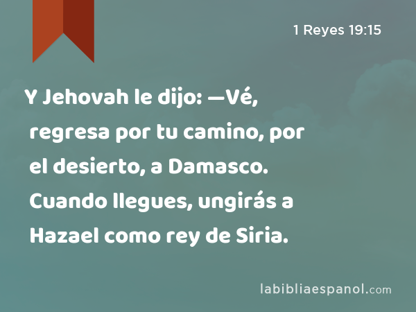 Y Jehovah le dijo: —Vé, regresa por tu camino, por el desierto, a Damasco. Cuando llegues, ungirás a Hazael como rey de Siria. - 1 Reyes 19:15