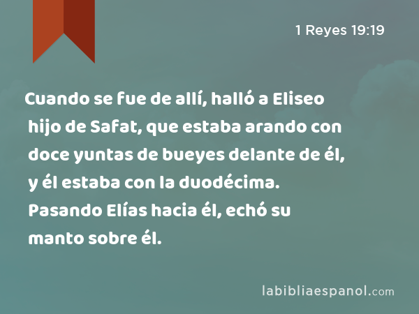 Cuando se fue de allí, halló a Eliseo hijo de Safat, que estaba arando con doce yuntas de bueyes delante de él, y él estaba con la duodécima. Pasando Elías hacia él, echó su manto sobre él. - 1 Reyes 19:19