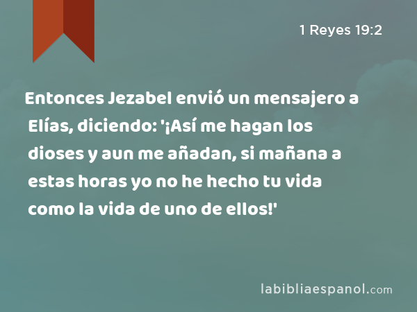 Entonces Jezabel envió un mensajero a Elías, diciendo: '¡Así me hagan los dioses y aun me añadan, si mañana a estas horas yo no he hecho tu vida como la vida de uno de ellos!' - 1 Reyes 19:2