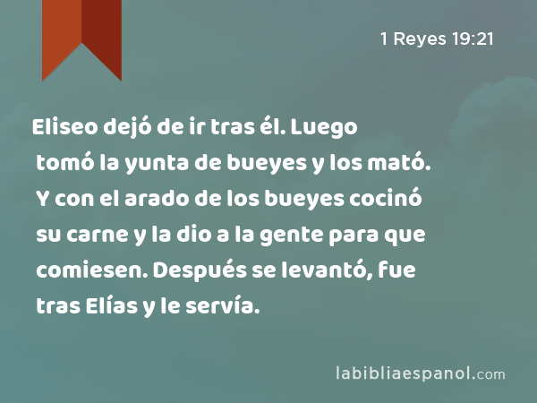 Eliseo dejó de ir tras él. Luego tomó la yunta de bueyes y los mató. Y con el arado de los bueyes cocinó su carne y la dio a la gente para que comiesen. Después se levantó, fue tras Elías y le servía. - 1 Reyes 19:21