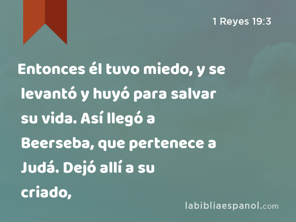 Entonces él tuvo miedo, y se levantó y huyó para salvar su vida. Así llegó a Beerseba, que pertenece a Judá. Dejó allí a su criado, - 1 Reyes 19:3