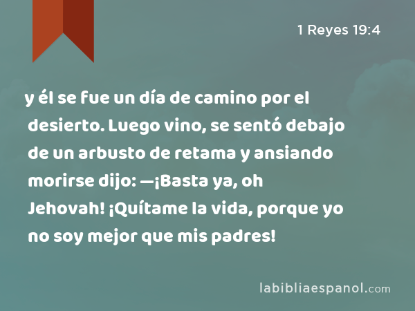 y él se fue un día de camino por el desierto. Luego vino, se sentó debajo de un arbusto de retama y ansiando morirse dijo: —¡Basta ya, oh Jehovah! ¡Quítame la vida, porque yo no soy mejor que mis padres! - 1 Reyes 19:4