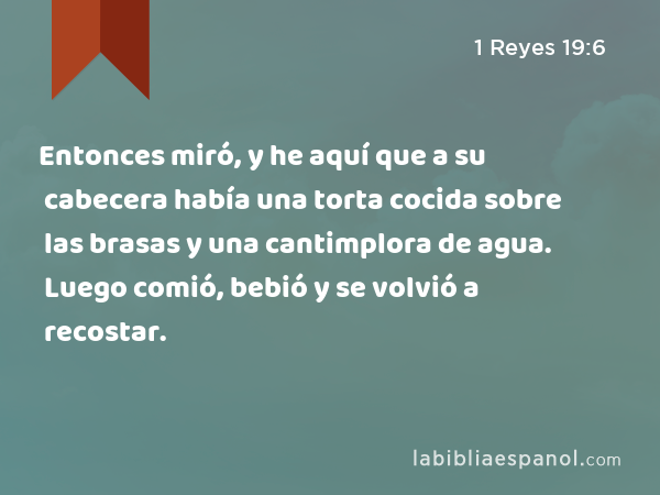 Entonces miró, y he aquí que a su cabecera había una torta cocida sobre las brasas y una cantimplora de agua. Luego comió, bebió y se volvió a recostar. - 1 Reyes 19:6