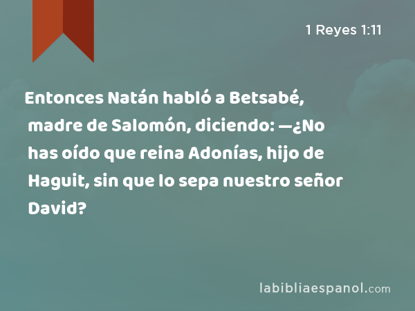 Entonces Natán habló a Betsabé, madre de Salomón, diciendo: —¿No has oído que reina Adonías, hijo de Haguit, sin que lo sepa nuestro señor David? - 1 Reyes 1:11