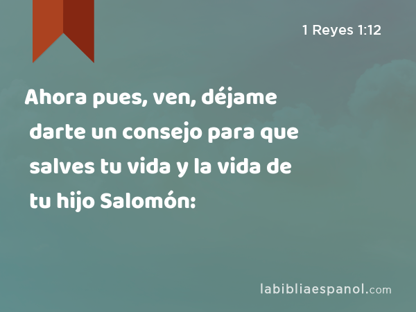 Ahora pues, ven, déjame darte un consejo para que salves tu vida y la vida de tu hijo Salomón: - 1 Reyes 1:12