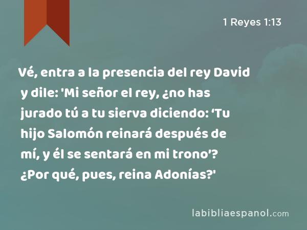 Vé, entra a la presencia del rey David y dile: 'Mi señor el rey, ¿no has jurado tú a tu sierva diciendo: ‘Tu hijo Salomón reinará después de mí, y él se sentará en mi trono’? ¿Por qué, pues, reina Adonías?' - 1 Reyes 1:13