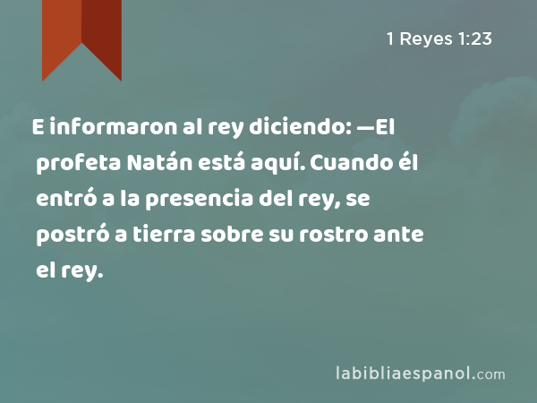 E informaron al rey diciendo: —El profeta Natán está aquí. Cuando él entró a la presencia del rey, se postró a tierra sobre su rostro ante el rey. - 1 Reyes 1:23