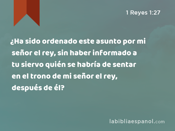 ¿Ha sido ordenado este asunto por mi señor el rey, sin haber informado a tu siervo quién se habría de sentar en el trono de mi señor el rey, después de él? - 1 Reyes 1:27