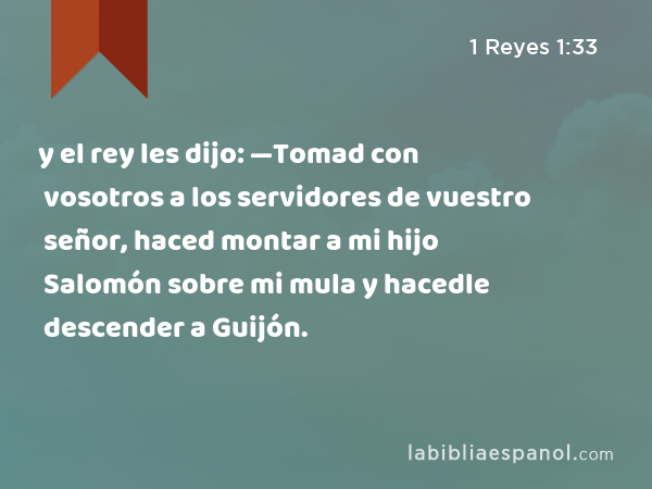 y el rey les dijo: —Tomad con vosotros a los servidores de vuestro señor, haced montar a mi hijo Salomón sobre mi mula y hacedle descender a Guijón. - 1 Reyes 1:33