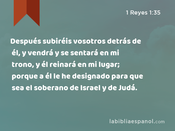 Después subiréis vosotros detrás de él, y vendrá y se sentará en mi trono, y él reinará en mi lugar; porque a él le he designado para que sea el soberano de Israel y de Judá. - 1 Reyes 1:35