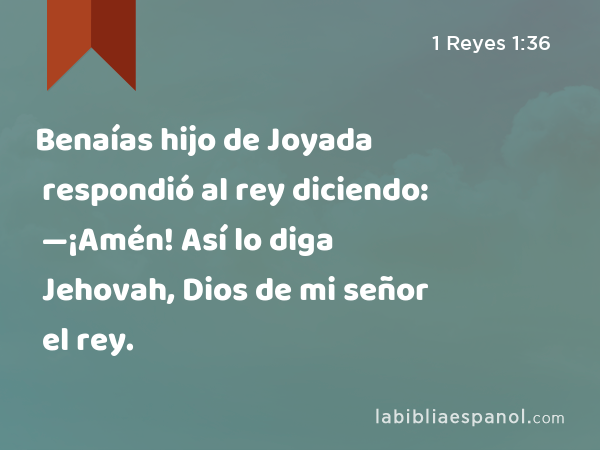 Benaías hijo de Joyada respondió al rey diciendo: —¡Amén! Así lo diga Jehovah, Dios de mi señor el rey. - 1 Reyes 1:36