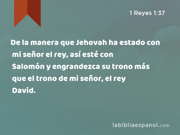 De la manera que Jehovah ha estado con mi señor el rey, así esté con Salomón y engrandezca su trono más que el trono de mi señor, el rey David. - 1 Reyes 1:37
