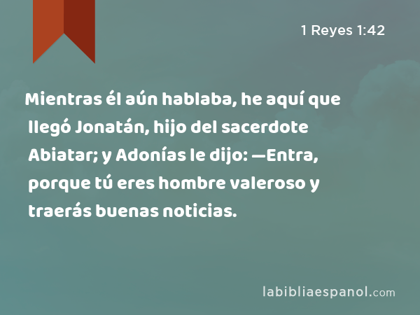 Mientras él aún hablaba, he aquí que llegó Jonatán, hijo del sacerdote Abiatar; y Adonías le dijo: —Entra, porque tú eres hombre valeroso y traerás buenas noticias. - 1 Reyes 1:42