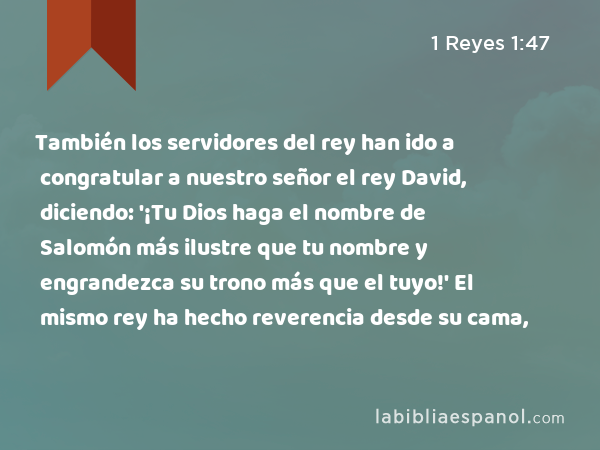 También los servidores del rey han ido a congratular a nuestro señor el rey David, diciendo: '¡Tu Dios haga el nombre de Salomón más ilustre que tu nombre y engrandezca su trono más que el tuyo!' El mismo rey ha hecho reverencia desde su cama, - 1 Reyes 1:47