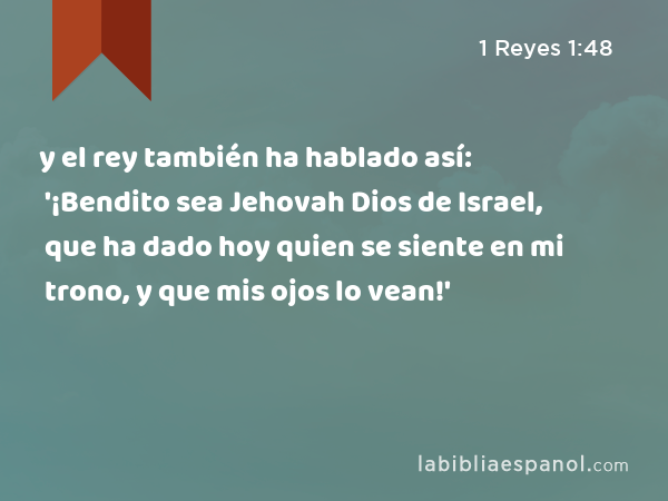 y el rey también ha hablado así: '¡Bendito sea Jehovah Dios de Israel, que ha dado hoy quien se siente en mi trono, y que mis ojos lo vean!' - 1 Reyes 1:48