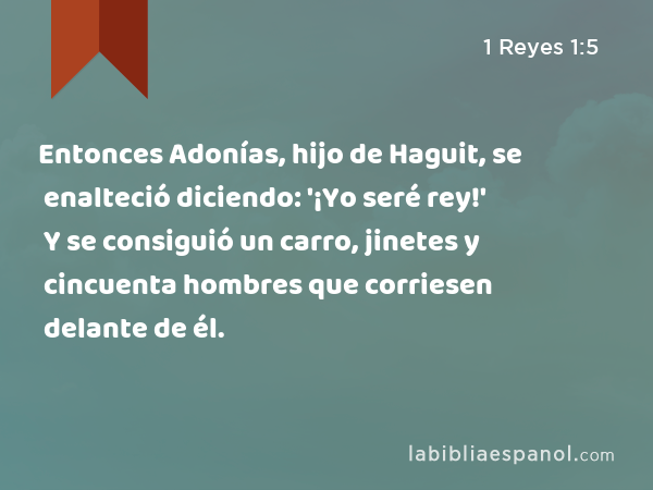 Entonces Adonías, hijo de Haguit, se enalteció diciendo: '¡Yo seré rey!' Y se consiguió un carro, jinetes y cincuenta hombres que corriesen delante de él. - 1 Reyes 1:5