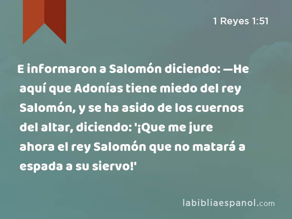 E informaron a Salomón diciendo: —He aquí que Adonías tiene miedo del rey Salomón, y se ha asido de los cuernos del altar, diciendo: '¡Que me jure ahora el rey Salomón que no matará a espada a su siervo!' - 1 Reyes 1:51