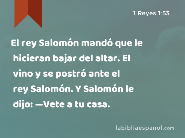 El rey Salomón mandó que le hicieran bajar del altar. El vino y se postró ante el rey Salomón. Y Salomón le dijo: —Vete a tu casa. - 1 Reyes 1:53