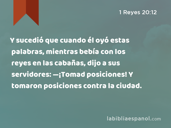 Y sucedió que cuando él oyó estas palabras, mientras bebía con los reyes en las cabañas, dijo a sus servidores: —¡Tomad posiciones! Y tomaron posiciones contra la ciudad. - 1 Reyes 20:12