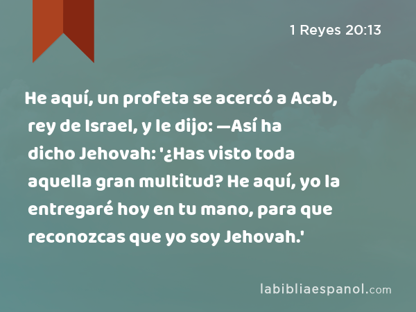 He aquí, un profeta se acercó a Acab, rey de Israel, y le dijo: —Así ha dicho Jehovah: '¿Has visto toda aquella gran multitud? He aquí, yo la entregaré hoy en tu mano, para que reconozcas que yo soy Jehovah.' - 1 Reyes 20:13