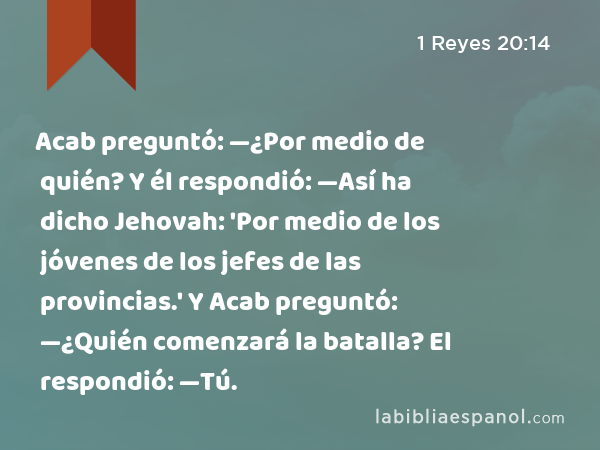 Acab preguntó: —¿Por medio de quién? Y él respondió: —Así ha dicho Jehovah: 'Por medio de los jóvenes de los jefes de las provincias.' Y Acab preguntó: —¿Quién comenzará la batalla? El respondió: —Tú. - 1 Reyes 20:14